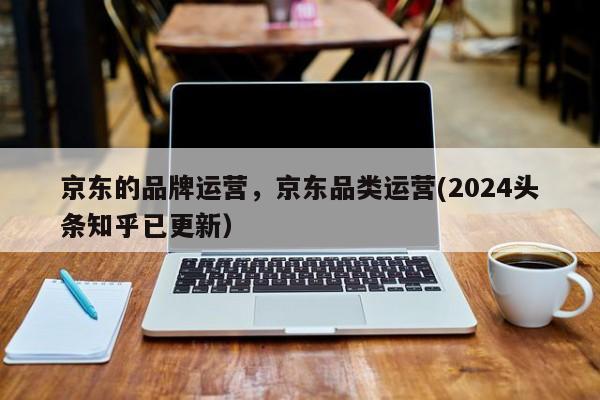 京东的品牌运营，京东品类运营(2024头条知乎已更新）