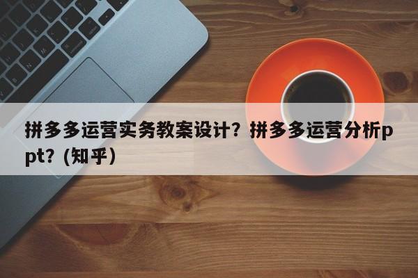 拼多多运营实务教案设计？拼多多运营分析ppt？(知乎）