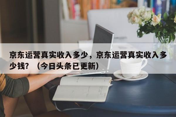 京东运营真实收入多少，京东运营真实收入多少钱？（今日头条已更新）