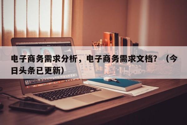 电子商务需求分析，电子商务需求文档？（今日头条已更新）