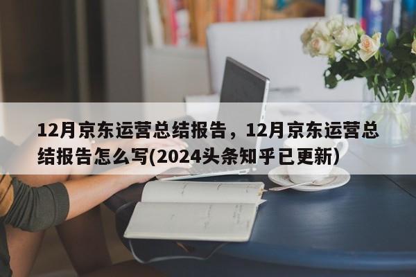 12月京东运营总结报告，12月京东运营总结报告怎么写(2024头条知乎已更新）