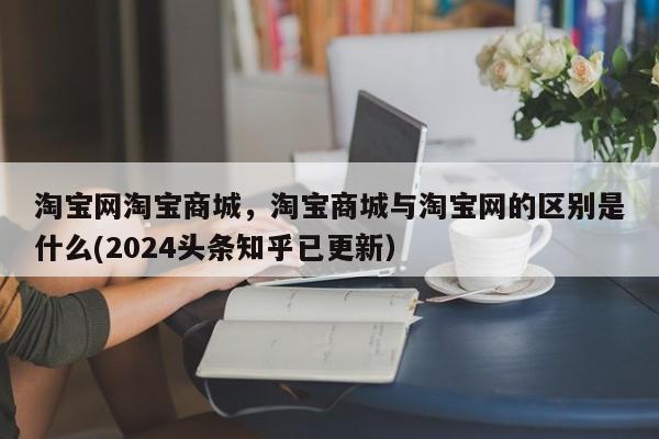 淘宝网淘宝商城，淘宝商城与淘宝网的区别是什么(2024头条知乎已更新）