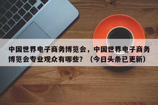 中国世界电子商务博览会，中国世界电子商务博览会专业观众有哪些？（今日头条已更新）