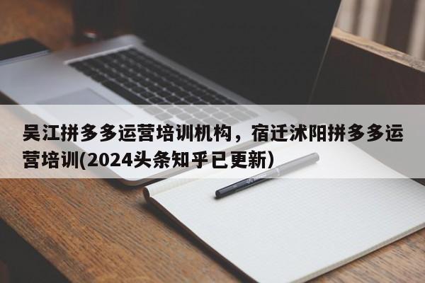 吴江拼多多运营培训机构，宿迁沭阳拼多多运营培训(2024头条知乎已更新）