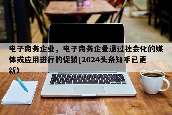 电子商务企业，电子商务企业通过社会化的媒体或应用进行的促销(2024头条知乎已更新）