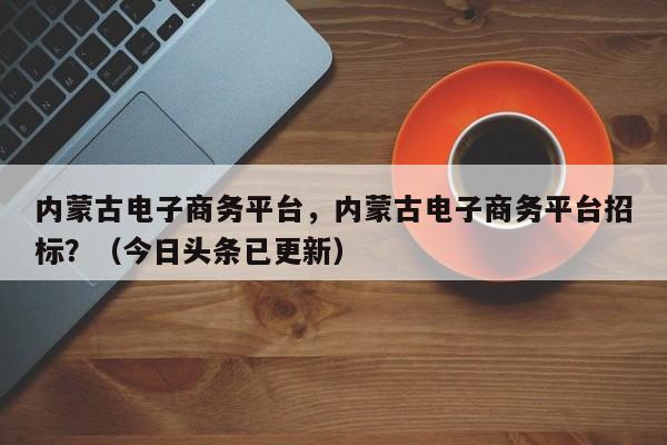 内蒙古电子商务平台，内蒙古电子商务平台招标？（今日头条已更新）