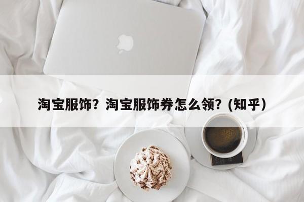 淘宝服饰？淘宝服饰券怎么领？(知乎）