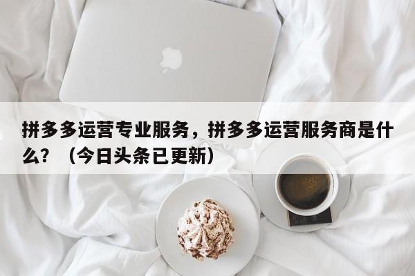 拼多多运营专业服务，拼多多运营服务商是什么？（今日头条已更新）