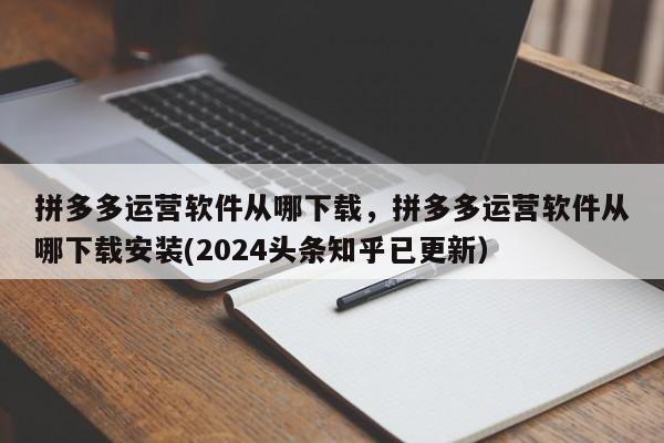 拼多多运营软件从哪下载，拼多多运营软件从哪下载安装(2024头条知乎已更新）