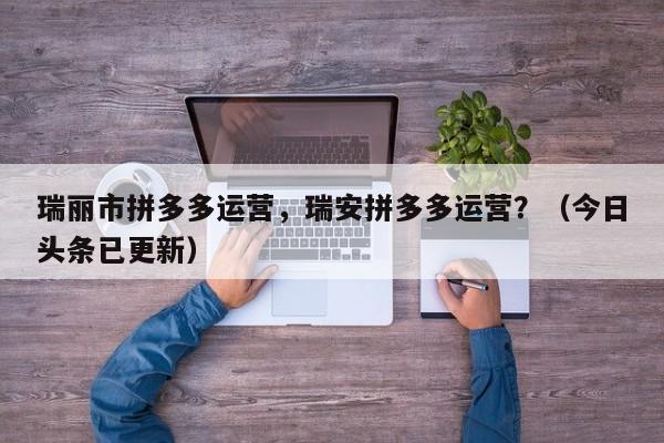 瑞丽市拼多多运营，瑞安拼多多运营？（今日头条已更新）