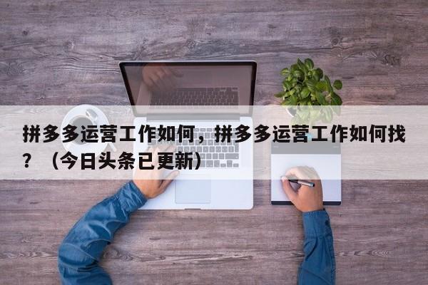 拼多多运营工作如何，拼多多运营工作如何找？（今日头条已更新）