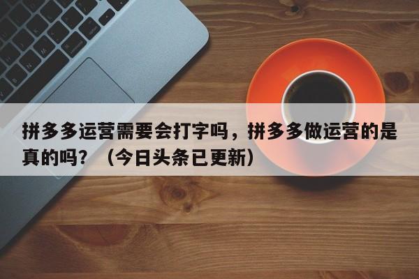 拼多多运营需要会打字吗，拼多多做运营的是真的吗？（今日头条已更新）